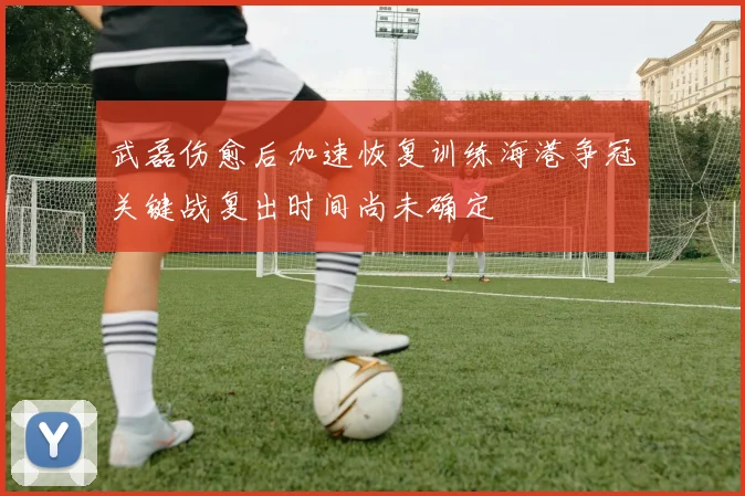 武磊伤愈后加速恢复训练海港争冠关键战复出时间尚未确定