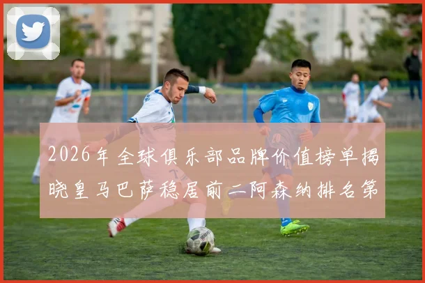 2026年全球俱乐部品牌价值榜单揭晓皇马巴萨稳居前二阿森纳排名第三国安成为中国第一