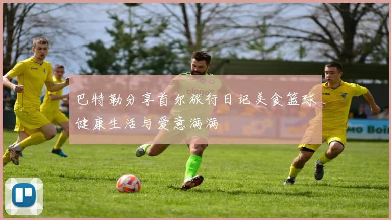 巴特勒分享首尔旅行日记美食篮球健康生活与爱意满满