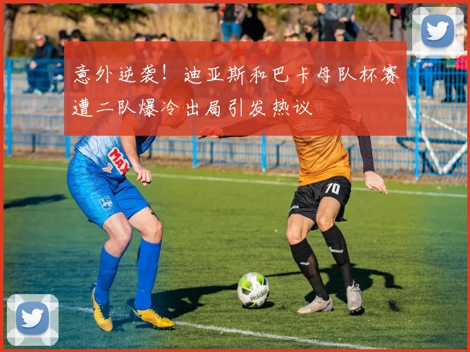 意外逆袭！迪亚斯和巴卡母队杯赛遭二队爆冷出局引发热议