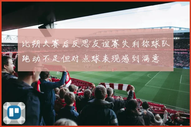 比朔夫赛后反思友谊赛失利称球队跑动不足但对点球表现感到满意