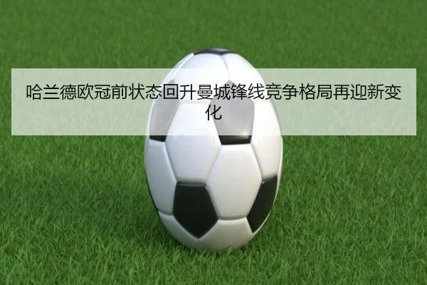 哈兰德欧冠前状态回升曼城锋线竞争格局再迎新变化