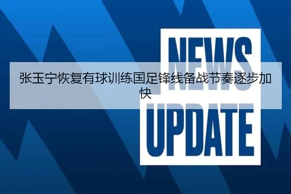 张玉宁恢复有球训练国足锋线备战节奏逐步加快