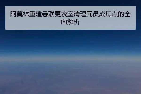 阿莫林重建曼联更衣室清理冗员成焦点的全面解析